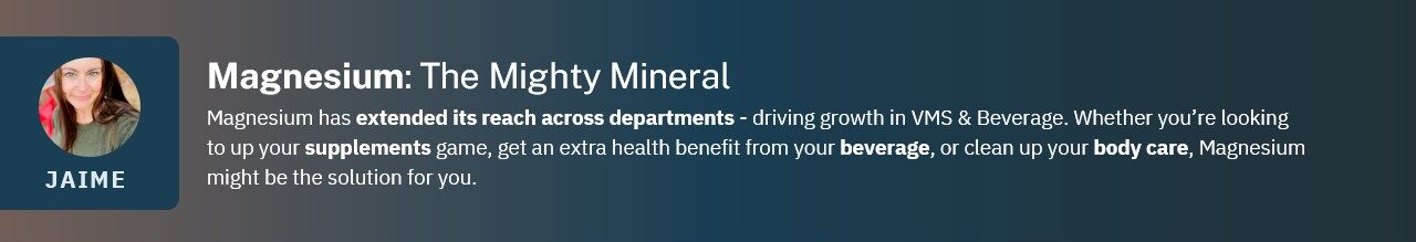 Magnesium has extended its reach across departments - driving growth in VMS & Beverage. Whether you’re looking to up your supplements game, get an extra health benefit from your beverage, or clean up your body care, Magnesium might be the solution for you.