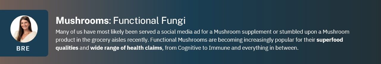 Many of us have most likely been served a social media ad for a Mushroom supplement or stumbled upon a Mushroom product in the grocery aisles recently. Functional Mushrooms are becoming increasingly popular for their superfood qualities and wide range of health claims, from Cognitive to Immune and everything in between.