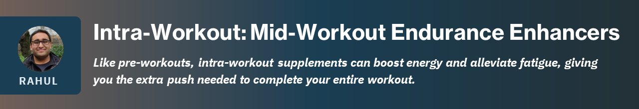 Like pre-workouts, intra-workout supplements can boost energy and alleviate fatigue, giving you the extra push needed to complete your entire workout.